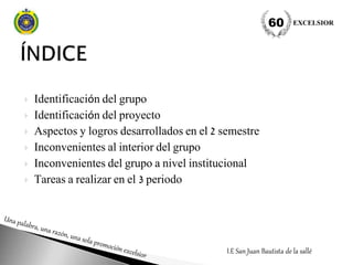  Identificación del grupo
 Identificación del proyecto
 Aspectos y logros desarrollados en el 2 semestre
 Inconvenientes al interior del grupo
 Inconvenientes del grupo a nivel institucional
 Tareas a realizar en el 3 periodo
I.E San Juan Bautista de la sallé
EXCELSIOR60
 