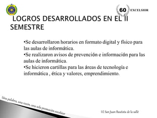 •Se desarrollaron horarios en formato digital y físico para
las aulas de informática.
•Se realizaron avisos de prevención e información para las
aulas de informática.
•Se hicieron cartillas para las áreas de tecnología e
informática , ética y valores, emprendimiento.
I.E San Juan Bautista de la sallé
EXCELSIOR60
 