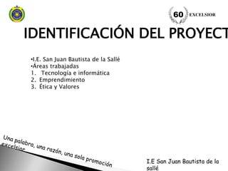 IDENTIFICACIÓN DEL PROYECT
EXCELSIOR60
•I.E. San Juan Bautista de la Sallé
•Áreas trabajadas
1. Tecnología e informática
2. Emprendimiento
3. Ética y Valores
I.E San Juan Bautista de la
sallé
 