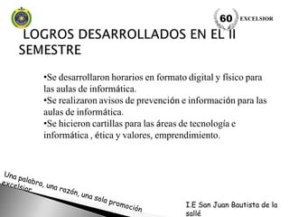•Se desarrollaron horarios en formato digital y físico para
las aulas de informática.
•Se realizaron avisos de prevención e información para las
aulas de informática.
•Se hicieron cartillas para las áreas de tecnología e
informática , ética y valores, emprendimiento.
EXCELSIOR60
I.E San Juan Bautista de la
sallé
 