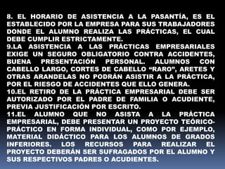 8. EL HORARIO DE ASISTENCIA A LA PASANTÍA, ES EL
ESTABLECIDO POR LA EMPRESA PARA SUS TRABAJADORES
DONDE EL ALUMNO REALIZA LAS PRÁCTICAS, EL CUAL
DEBE CUMPLIR ESTRICTAMENTE.
9.LA ASISTENCIA A LAS PRÁCTICAS EMPRESARIALES
EXIGE UN SEGURO OBLIGATORIO CONTRA ACCIDENTES,
BUENA PRESENTACIÓN PERSONAL. ALUMNOS CON
CABELLO LARGO, CORTES DE CABELLO “RARO”, ARETES Y
OTRAS ARANDELAS NO PODRÁN ASISTIR A LA PRÁCTICA,
POR EL RIESGO DE ACCIDENTES QUE ELLO GENERA.
10.EL RETIRO DE LA PRÁCTICA EMPRESARIAL DEBE SER
AUTORIZADO POR EL PADRE DE FAMILIA O ACUDIENTE,
PREVIA JUSTIFICACIÓN POR ESCRITO.
11.EL ALUMNO QUE NO ASISTA A LA PRÁCTICA
EMPRESARIAL, DEBE PRESENTAR UN PROYECTO TEÓRICO-
PRÁCTICO EN FORMA INDIVIDUAL, COMO POR EJEMPLO,
MATERIAL DIDÁCTICO PARA LOS ALUMNOS DE GRADOS
INFERIORES. LOS RECURSOS PARA REALIZAR EL
PROYECTO DEBERÁN SER SUFRAGADOS POR EL ALUMNO Y
SUS RESPECTIVOS PADRES O ACUDIENTES.
 