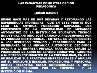 LAS PASANTIAS COMO OTRA OPCION
PEDAGOGICA
¿CÓMO NACEN?
DESDE HACE MAS DE DOS DÉCADAS Y RETOMANDO LAS
EXPERIENCIAS INDIRECTAS QUE EN ESTE FRENTE NOS
LEGÓ LA ANTIGUA FUNDACIÓN CARVAJAL, LOS
PROFESORES DE LA ESPECIALIDAD DE MECÁNICA
AUTOMOTRIZ DE LA INSTITUCIÓN EDUCATIVA TÉCNICA
INDUSTRIAL ANTONIO JOSÉ CAMACHO, PREOCUPADOS POR
LA POBREZA INSTITUCIONAL - ESTATAL, EN LO REFERENTE
A LOS RECURSOS TÉCNICO - PEDAGÓGICOS PARA LA
ENSEÑANZA DE LA MECÁNICA AUTOMOTRIZ, DECIDIMOS
ACUDIR A LA EMPRESA PRIVADA, PARA SOLICITARLES LA
POSIBILIDAD DE ABRIR UN ESPACIO EDUCATIVO - LABORAL
A NUESTROS ESTUDIANTES DE LA ESPECIALIDAD, EN ARAS
DE REALIZAR SUS PRÁCTICAS EMPRESARIALES Y AMPLIAR
ASÍ SU HORIZONTE ESCOLAR, PROFESIONAL Y PERSONAL.
DICHAS PASANTÍAS ESTAN CONDICIONADAS A UNOS
REQUISITOS EXIGIDOS POR LA EMPRESA Y LA
INSTITUCIÓN MISMA.
 