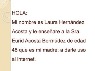 HOLA:
Mi nombre es Laura Hernández
Acosta y le enseñare a la Sra.
Eurid Acosta Bermúdez de edad
48 que es mi madre; a darle uso
al internet.
 