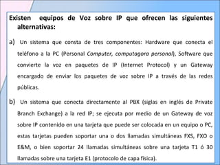 Existen  equipos de Voz sobre IP que ofrecen las siguientes alternativas:     a )   Un sistema que consta de tres componentes: Hardware que conecta el teléfono a la PC ( Personal  Computer, computagora personal ), Software que convierte la voz en paquetes de IP ( Internet Protocol ) y un Gateway encargado de enviar los paquetes de voz sobre IP a través de las redes públicas.  b )    Un sistema que conecta directamente al PBX ( siglas en inglés de Private Branch Exchange ) a la red IP; se ejecuta por medio de un Gateway de voz sobre IP contenido en una tarjeta que puede ser colocada en un equipo o PC, estas tarjetas pueden soportar una o dos llamadas simultáneas FXS, FXO o E&M, o bien soportar 24 llamadas simultáneas sobre una tarjeta T1 ó 30 llamadas sobre una tarjeta E1 ( protocolo de capa física ).  