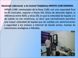 Haciendo referencia  a la  Central Telefónica HIPATH 1190 SIEMENS.  HiPath 1190  conmutador de la línea 1100, con una capacidad final de 45 troncales, soporte a líneas DSL (línea de abonado digital, la diferencia entre ADSL y otras DSL es que la velocidad de bajada y la de subida no son simétricas, es decir que normalmente permiten una mayor velocidad de bajada que de subida) con administración y seguridad a los enlaces a Internet de banda ancha, manejo de extensiones analógicas e hibridas.  