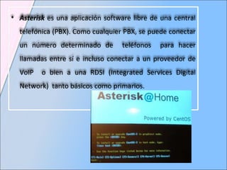 Asterisk  es una aplicación software libre de una central telefónica (PBX). Como cualquier PBX, se puede conectar un número determinado de  teléfonos  para hacer llamadas entre sí e incluso conectar a un proveedor de VoIP  o bien a una RDSI (Integrated Services Digital Network)  tanto básicos como primarios. 