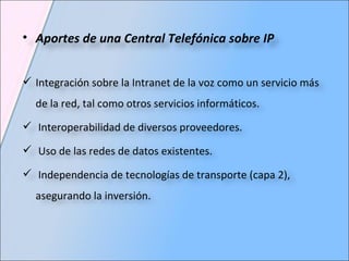 Aportes de una Central Telefónica sobre IP  Integración sobre la Intranet de la voz como un servicio más de la red, tal como otros servicios informáticos. Interoperabilidad de diversos proveedores. Uso de las redes de datos existentes. Independencia de tecnologías de transporte (capa 2), asegurando la inversión. 