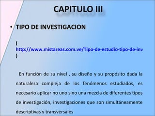 TIPO DE INVESTIGACION  ( http://www.mistareas.com.ve/Tipo-de-estudio-tipo-de-investigacion.htm ) En función de su nivel , su diseño y su propósito dada la naturaleza compleja de los fenómenos estudiados, es necesario aplicar no uno sino una mezcla de diferentes tipos de investigación, investigaciones que son simultáneamente descriptivas y transversales CAPITULO III   