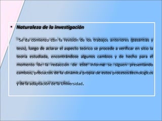 Naturaleza de la investigación Se da comienzo con la revisión de los trabajos anteriores (pasantías y tesis), luego de aclarar el aspecto teórico se procede a verificar en sitio la teoría estudiada, encontrándose algunos cambios y de hecho para el momento de la redacción de este informe se siguen presentando cambios, productos de la dinámica propia de estos procesos tecnológicos y de la adaptación de la Universidad .   
