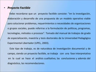 Proyecto Factible  Debe recordarse que un  proyecto factible consiste: “en la investigación, elaboración y desarrollo de una propuesta de un modelo operativo viable para solucionar problemas, requerimientos o necesidades de organizaciones o grupos sociales, puede referirse a la formulación de políticas ,  programas, tecnologías, métodos o procesos”. Tomado del manual  de trabajos de grado de especialización, maestría y tesis doctorales de la Universidad Pedagógica Experimental Libertador (UPEL, 2003). Este tipo de trabajo, es de naturaleza de investigación documental y de campo, siendo un proyecto factible, se trabaja  con  una  fase interpretativa  en  la  cual  se  hace  el  análisis cualitativo, las  conclusiones y además del diagnóstico, las recomendaciones. 