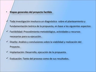 Etapas generales del proyecto factible Toda investigación involucra un diagnóstico  sobre el planteamiento y fundamentación teórica de la propuesta, en base a los siguientes aspectos: Factibilidad: Procedimiento metodológico, actividades y recursos necesarios para su ejecución. Diseño: Análisis y conclusiones sobre la viabilidad y realización del Proyecto. Implantación: Desarrollo, ejecución de la propuesta. Evaluación: Tanto del proceso como de sus resultados . 