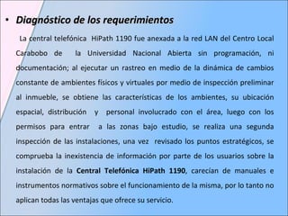 Diagnóstico de los requerimientos  La central telefónica  HiPath 1190 fue anexada a la red LAN del Centro Local Carabobo de  la Universidad Nacional Abierta sin programación, ni documentación; al ejecutar un rastreo en medio de la dinámica de cambios constante de ambientes físicos y virtuales por medio de inspección preliminar al inmueble, se obtiene las características de los ambientes, su ubicación espacial, distribución  y  personal involucrado con el área, luego con los permisos para entrar  a las zonas bajo estudio, se realiza una segunda inspección de las instalaciones, una vez  revisado los puntos estratégicos, se comprueba la inexistencia de información por parte de los usuarios sobre la instalación de la  Central Telefónica HiPath 1190 , carecían de manuales e instrumentos normativos sobre el funcionamiento de la misma, por lo tanto no aplican todas las ventajas que ofrece su servicio.  