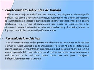 Planteamiento sobre plan de trabajo El plan de trabajo se dividió en tres tiempos, uno dirigido a la investigación bibliográfica sobre la red LAN existente, (antecedentes de la red), el segundo a la investigación de teorías y manuales por internet (antecedentes de la central telefónica), y el tercero al seguimiento por medio de inspecciones a los vínculos de comunicación físicos entre cada ambiente y el servidor, lo cual  se logra por medio de una investigación de campo. Recorrido de la red de Voz  Con el levantamiento de los puntos de ubicación de voz y data en la red LAN del Centro Local Carabobo de la Universidad Nacional Abierta se detecta que algunos puntos se encontraban enlazados a la red vieja (anterior) que no fue desincorporada del nuevo sistema, en el cual se entretejen separadamente la red de voz y la red para datos como una sola pero trabajando independientemente una de otra.  