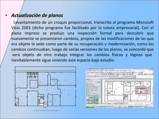 Actualización de planos Levantamiento de un croquis proporcional, transcrito al programa Microsoft Visio 2003 (dicho programa fue facilitado por la tutora empresarial). Con el plano impreso se produjo una inspección formal para descubrir que nuevamente se presentaron cambios, propios de las modificaciones de las que era objeto la sede como parte de su recuperación y modernización, como los cambios continuaban, luego de varias versiones de los planos, se concordó que  será objeto de otro trabajo integrar los cambios físicos y lógicos que inevitablemente sigue viviendo este espacio bajo estudio.  