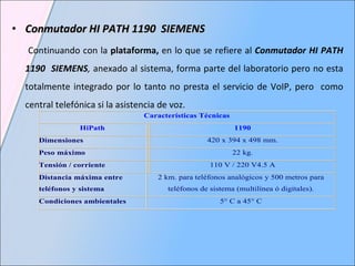 Conmutador HI PATH 1190  SIEMENS Continuando con la  plataforma,  en lo que se refiere al  Conmutador HI PATH 1190  SIEMENS ,  anexado al sistema, forma parte del laboratorio pero no esta totalmente integrado por lo tanto no presta el servicio de VoIP, pero  como central telefónica si la asistencia de voz.  