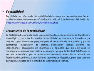 Factibilidad Factibilidad se refiere a la disponibilidad de los recursos necesarios para llevar a cabo los objetivos o metas señalados. Extraído el  6 de Febrero  del  2010  de ( http://www.alegsa.com.ar/Dic/factibilidad.php ) Tratamiento de la factibilidad  La factibilidad se orienta hacia los elementos técnicos, económicos, logísticos y tecnológicos; de entre los cuales, la factibilidad económica es inmediata, ya que los costos involucran personal para el desarrollo de la actividad y gastos operativos (elaboración de planos, orientación técnica durante las inspecciones, adquisición de materiales y equipos) que en este caso se reducen a la persona que realiza la pasantía, ya que la Central Telefónica se encuentra instalada, por lo tanto no es necesario desarrollar un estudio de factibilidad económico. La factibilidad tecnológica y logística, para este caso en particular, se cubre con el estudio de la factibilidad técnica.   