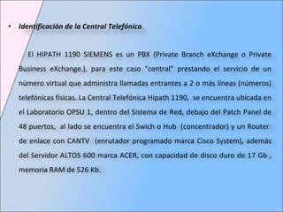 Identificación de la Central Telefónica . El HIPATH 1190 SIEMENS es   un   PBX (Private Branch eXchange o Private Business eXchange.), para este caso “central”   prestando el servicio de un número virtual que administra llamadas entrantes a 2 o más líneas (números) telefónicas físicas. La Central Telefónica Hipath 1190,  se encuentra ubicada en el Laboratorio OPSU 1, dentro del Sistema de Red, debajo del Patch Panel de 48 puertos,  a l lado se encuentra el  Swich o Hub  (concentrador) y  un Router  de enlace con CANTV  (enrutador programado marca Cisco System), además del Servidor ALTOS 600 marca ACER, con capacidad de disco duro de 17 Gb , memoria RAM de 526 Kb. 