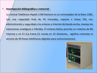 Investigación bibliográfica y comercial La  Central Telefónica Hipath 1190 Siemens es un conmutador de la línea 1100, con una capacidad final de 45 troncales, soporte a líneas DSL con administración y seguridad a los enlaces a Internet de banda ancha, manejo de extensiones analógicas e hibridas. El sistema básico permite un máximo de 80 internos y un E1 (La trama E1 consta en 32 divisiones,  significa contratar el servicio de 30 líneas telefónicas digitales para comunicaciones) 