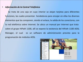 Información de la Central Telefónica Se trata de una caja en cuyo interior se alojan tarjetas para diferentes funciones, las cuales presentan  hendeduras para encajar en ellas los diversos elementos que las componen, siendo el enlace, la salida de los conectores, con la red telefónica sobre Internet. Se ubico un manual por Internet que trata  sobre el grupo HiPath 1100, allí se expone la existencia del HiPath 1100 ADSL Manager, el cual  es un software de administración previsto para la programación de módulos ADSL 