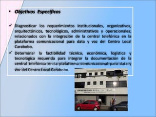 Objetivos  Específicos Diagnosticar los requerimientos institucionales, organizativos, arquitectónicos, tecnológicos, administrativos y operacionales; relacionados con la integración de la central telefónica en la plataforma comunicacional para data y voz del Centro Local Carabobo.  Determinar la factibilidad técnica, económica, logística y tecnológica requerida para integrar la documentación de la central telefónica en la plataforma comunicacional para data y voz del Centro Local Carabobo . 