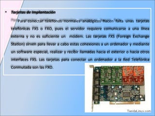Tarjetas de Implantación Para conectar teléfonos normales analógicos hacen falta unas tarjetas telefónicas FXS o FXO, pues el servidor requiere comunicarse a una línea externa y no es suficiente un  módem. Las tarjetas FXS (Foreign Exchange Station) sirven para llevar a cabo estas conexiones a un ordenador y mediante un software especial, realizar y recibir llamadas hacia el exterior o hacia otros interfaces FXS. Las tarjetas para conectar un ordenador a la Red Telefónica Conmutada son las FXO. 