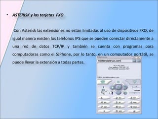 ASTERISK y las tarjetas  FXO Con Asterisk las extensiones no están limitadas al uso de dispositivos FXO, de igual manera existen los teléfonos IPS que se pueden conectar directamente a una red de datos TCP/IP y también se cuenta con programas para computadoras como el SJPhone, por lo tanto, en un computador portátil, se puede llevar la extensión a todas partes. 