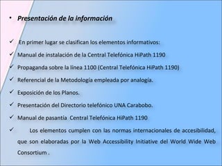 Presentación de la información En primer lugar se clasifican los elementos informativos:  Manual de instalación de la Central Telefónica HiPath 1190  Propaganda sobre la línea 1100 (Central Telefónica HiPath 1190) Referencial de la Metodología empleada por analogía.  Exposición de los Planos.  Presentación del Directorio telefónico UNA Carabobo.  Manual de pasantía  Central Telefónica HiPath 1190  Los elementos cumplen con las normas internacionales de accesibilidad, que son elaboradas por la Web Accessibility Initiative del World Wide Web Consortium .  