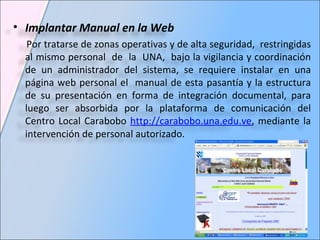 Implantar Manual en la Web Por tratarse de zonas operativas y de alta seguridad,  restringidas al mismo personal  de  la  UNA,  bajo la vigilancia y coordinación de un administrador del sistema, se requiere instalar en una página web personal el  manual de esta pasantía y la estructura de su presentación en forma de integración documental, para luego ser absorbida por la plataforma de comunicación del Centro Local Carabobo  http://carabobo.una.edu.ve , mediante la intervención de personal autorizado. 