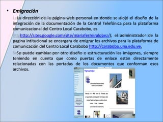 Emigración La dirección de la página web personal en donde se alojó el diseño de la integración de la documentación de la Central Telefónica para la plataforma comunicacional del Centro Local Carabobo, es http://sites.google.com/site/mariaferreiralopez/ ), el administrador de la pagina intitucional se encargara de emigrar los archivos para la plataforma de comunicación del Centro Local Carabobo  http://carabobo.una.edu.ve . Se puede cambiar por otro diseño o estructuración las imágenes, siempre teniendo en cuenta que como puertas de enlace están directamente relacionadas con las portadas de los documentos que conforman esos archivos. 