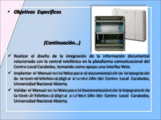 Objetivos  Específicos  (Continuación…) Realizar el diseño de la integración de la información documental relacionada con la central telefónica en la plataforma comunicacional del Centro Local Carabobo, tomando como apoyo una interfaz Web. Implantar el Manual en la Web para la documentación de la integración de la central telefónica digital a la red LAN del Centro Local Carabobo, Universidad Nacional Abierta.  Validar el Manual en la Web para la Documentación de la Integración de la Central Telefónica Digital a la Red LAN del Centro Local Carabobo, Universidad Nacional Abierta.  