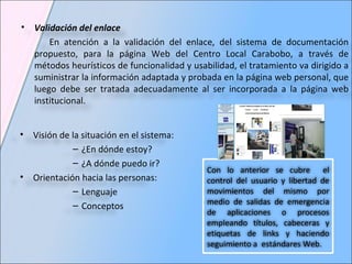 Validación del enlace En atención a la validación del enlace, del sistema de documentación propuesto, para la página Web del Centro Local Carabobo, a través de métodos heurísticos de funcionalidad y usabilidad, el tratamiento va dirigido a suministrar la información adaptada y probada en la página web personal, que luego debe ser tratada adecuadamente al ser incorporada a la página web institucional. Visión de la situación en el sistema:  ¿En dónde estoy? ¿A dónde puedo ir? Orientación hacia las personas: Lenguaje Conceptos Con lo anterior se cubre  el control del usuario y libertad de movimientos del mismo por medio de salidas de emergencia de aplicaciones o procesos empleando títulos, cabeceras y etiquetas de links y haciendo seguimiento a  estándares Web. 