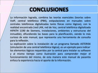 CONCLUSIONES La información lograda, combina las teorías esenciales (teorías sobre VoIP, central telefónica (PBX), estipulaciones en manuales sobre  centrales telefónicas digitalizadas  tanto físicas como lógicas), con la realidad encontrada (red LAN, red de Voz,  central telefónica digitalizada  HIPATH 1190 de Siemens, instalaciones, ambientes y estructuras del inmueble), difundiendo las bases para la planificación, siendo lo más curioso de este manual, que representa una herramienta de consulta para la reflexión.  La explicación sobre la instalación de un programa llamado  ASTERISK ( simulación de una central telefónica lógica),  es u n ejemplo para indicar  los elementos lógicos requeridos por la central para instalar su software y al mismo tiempo como ilustración para comprender mejor el funcionamiento del mismo, de esta manera este manual de pasantía enfoca la experiencia hacia el aporte de la información. 