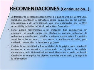 Al trasladar la integración documental a la página web del Centro Local Carabobo, mantener la estructura básica  requerida por las normas  internacionales de accesibilidad, que son elaboradas por la Web Accessibility Initiative del World Wide Web Consortium. Evitar añadir movimientos a las imágenes tipo compuertas, sin embargo  se puede cargar con efectos de entrada, aplicación de reducción y ampliación, rotación y señales suaves sobre los objetos sensibles a las acciones,  para entrar a ambientes virtuales, pero cuidando la velocidad  y  la sobrecarga (peso).  Evaluar la accesibilidad y funcionalidad de la página web  mediante encuestas a los usuarios, considerando  el ajuste a la realidad circundante de la Universidad Nacional Abierta en su sede del Estado Carabobo, esto implica los objetos mentales del usuario y la lógica de la información.  RECOMENDACIONES  (Continuación…) 