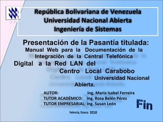 Presentación de la Pasantía titulada: República Bolivariana de Venezuela Universidad Nacional Abierta Ingeniería de Sistemas AUTOR:  Ing. María Isabel Ferreira TUTOR ACADÉMICO:  Ing. Rosa Belén Pérez TUTOR EMPRESARIAL: Ing. Susan León  Manual  Web  para  la  Documentación  de  la  Integración  de  la  Central  Telefónica  Digital  a  la  Red  LAN  del  Centro  Local  Carabobo  Universidad Nacional Abierta. 