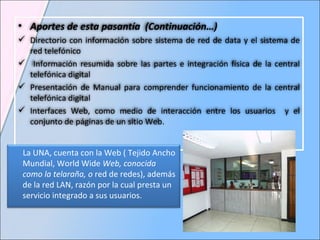 Aportes de esta pasantía   (Continuación…) Directorio con información sobre sistema de red de data y el sistema de red telefónico Información resumida sobre las partes e integración física de la central telefónica digital Presentación de Manual para comprender funcionamiento de la central telefónica digital Interfaces Web, como medio de interacción entre los usuarios  y el conjunto de páginas de un sitio Web. La UNA, cuenta con la Web ( Tejido Ancho Mundial,  World Wide  Web, conocida como la telaraña, o  red de redes ), además de la red LAN, razón por la cual presta un servicio integrado a sus usuarios. 