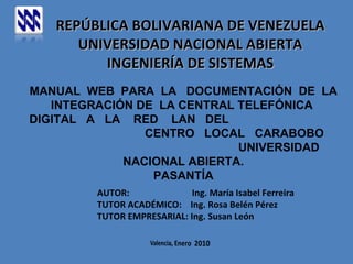 REPÚBLICA BOLIVARIANA DE VENEZUELA UNIVERSIDAD NACIONAL ABIERTA INGENIERÍA DE SISTEMAS MANUAL  WEB  PARA  LA  DOCUMENTACIÓN  DE  LA  INTEGRACIÓN DE  LA CENTRAL TELEFÓNICA  DIGITAL  A  LA  RED  LAN  DEL  CENTRO  LOCAL  CARABOBO  UNIVERSIDAD NACIONAL ABIERTA. PASANTÍA AUTOR:  Ing. María Isabel Ferreira TUTOR ACADÉMICO:  Ing. Rosa Belén Pérez TUTOR EMPRESARIAL: Ing. Susan León 