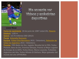 Fecha de nacimiento: 24 de junio de 1987 (edad 25), Rosario
Estatura: 1,69 m
Salario: 14,75 millones USD (2013)
Pareja: Antonella Roccuzzo
Equipos: Fútbol Club Barcelona (#10 / Delantero), Selección de
fútbol de Argentina (#10 / Delantero)
Premios: FIFA Balón de Oro, Jugador Mundial de la FIFA, Trofeo
Pichichi, Bota de Oro, Premios Olimpia, Premio al Mejor Jugador
de Europa de la UEFA, Trofeo Bravo, Marca Leyenda, Futbolista
Argentino del Año, Trofeo Alfredo Di Stéfano, Mejor goleador del
mundo del año (IFFHS)Más
Lionel Messi
 