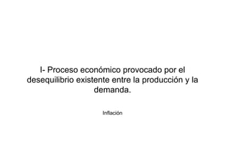 I- Proceso económico provocado por el 
desequilibrio existente entre la producción y la 
demanda. 
Inflación 
 