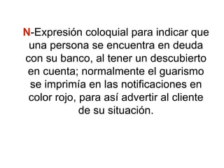 N-Expresión coloquial para indicar que
una persona se encuentra en deuda
con su banco, al tener un descubierto
en cuenta; normalmente el guarismo
se imprimía en las notificaciones en
color rojo, para así advertir al cliente
de su situación.
 
