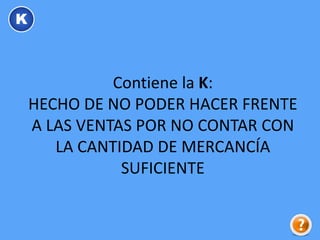 Contiene la K:
HECHO DE NO PODER HACER FRENTE
A LAS VENTAS POR NO CONTAR CON
LA CANTIDAD DE MERCANCÍA
SUFICIENTE
K
 