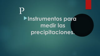 P
Instrumentos para
medir las
precipitaciones.
 