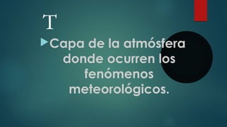 T
Capa de la atmósfera
donde ocurren los
fenómenos
meteorológicos.
 