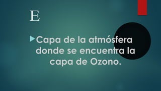 E
Capa de la atmósfera
donde se encuentra la
capa de Ozono.
 