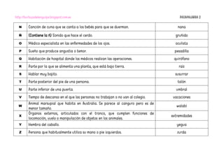 http://burbujadelenguaje.blogspot.com.es PASAPALABRA 2
N Canción de cuna que se canta a los bebés para que se duerman. nana
Ñ (Contiene la ñ) Sonido que hace el cerdo. gruñido
O Médico especialista en las enfermedades de los ojos. oculista
P Sueño que produce angustia o temor. pesadilla
Q Habitación de hospital donde los médicos realizan las operaciones. quirófano
R Parte por la que se alimenta una planta, que está bajo tierra. raíz
S Hablar muy bajito. susurrar
T Parte posterior del pie de una persona. talón
U Parte inferior de una puerta. umbral
V Tiempo de descanso en el que las personas no trabajan o no van al colegio. vacaciones
W
Animal marsupial que habita en Australia. Se parece al canguro pero es de
menor tamaño.
walabí
X
Órganos externos, articulados con el tronco, que cumplen funciones de
locomoción, vuelo o manipulación de objetos en los animales.
extremidades
Y Hembra del caballo. yegua
Z Persona que habitualmente utiliza su mano o pie izquierdos. zurda
 