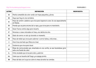 http://burbujadelenguaje.blogspot.com.es PASAPALABRA 3
LETRA DEFINICIÓN RESPUESTA
A Planta comestible de color verde con hojas pequeñas y duras.
B Hoyo que hay en una carretera.
C
Pieza de cartón o plástico que sirve para taparse la cara. Se usa especialmente
en fiestas.
D Prenda que se pone encima de la ropa y que sirve para no mancharla.
E Hacer fuerza contra algo para moverlo.
F Personas o cosas colocadas en línea, una detrás de otra.
G Gesto de cerrar un solo ojo durante un momento.
H Pieza de metal que sirve para adornar o cerrar bolsos, cinturones…
I Gran trozo de hielo que flota en el mar.
J Sustancia que sirve para lavar.
K
Masa de carne picada que, ensartada en una varilla, se asa haciéndose girar
ante una fuente de calor.
L Cinta anudada que sirve para atar y adornar.
LL Llama que se levanta del fuego y se apaga pronto.
M Pieza de tela con la que se cubre la mesa durante las comidas.
 