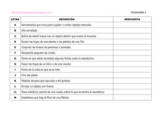 http://burbujadelenguaje.blogspot.com.es PASAPALABRA 5
LETRA DEFINICIÓN RESPUESTA
A Herramienta que sirve para sujetar o cortar objetos menudos.
B Hilo enrollado
C Bolita de metal hueca con un objeto dentro que suena al moverse.
D Quitar las hojas de una planta o los pétalos de una flor.
E Conjunto de huesos de personas o animales.
F Recipiente pequeño de cristal.
G Parte en que están divididos algunas frutas como la mandarina.
H Pasar las hojas de un libro o de una revista.
I Parte de la vida en que se es niño.
J Cría del jabalí.
K Medida de peso que equivale a mil gramos.
L Arrojar un objeto con fuerza.
LL Pieza metálica central de una rueda, sobre la que se monta el neumático.
M Enseñanza que hay al final de una fábula.
 