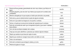 http://burbujadelenguaje.blogspot.com.es PASAPALABRA 5
N
Planta de flores grandes, generalmente de color rosa o blanco, que flota en el
agua.
nenúfar
Ñ
Pimiento pequeño y seco de color rojo intenso que se pone en la comida como
condimento.
ñora
O Abertura alargada por la que se pasa un botón para abrochar una prenda. ojal
P Parte dura y oscura donde termina la pata de algunos animales. pezuña
Q Parte en la que están las bisagras en una puerta o ventana. quicio
R Salirse un líquido por encima de los bordes del recipiente que lo contiene. rebosar
S
Parte de una prenda de vestir que corresponde al pecho y que suele ir doblada
hacia afuera.
solapa
T Gorro de tela enrollado alrededor de la cabeza. turbante
U Traje que sirve para identificar a personas que realizan algunos trabajos. uniforme
V Objeto que señala en qué dirección sopla el viento. veleta
W Deporte que consiste en navegar de pie sobre una tabla con vela. windsurf
X Fobia a los extranjeros. xenofobia
Y Parte de la armadura que protege la cabeza y la cara. yelmo
Z Meterse de golpe en el agua. zambullirse
 