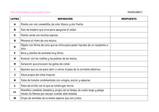 http://burbujadelenguaje.blogspot.com.es PASAPALABRA 2
LETRA DEFINICIÓN RESPUESTA
A Planta con raíz comestible, de color blanco y olor fuerte.
B Palo de madera que sirve para apoyarse al andar.
C Planta verde con muchas espinas.
D Moverse al ritmo de una música.
E
Objeto con forma de cono que se utiliza para pasar líquidos de un recipiente a
otro.
F Boca y dientes de animales muy fieros.
G Avanzar con las rodillas y las palmas de las manos.
H Sensación que provocan las ganas de comer.
I Aparato que se usa para abrir o cerrar el paso de la corriente eléctrica.
J Selva propia del clima tropical.
K Salsa de tomate condimentada con vinagre, azúcar y especias.
L Pieza de arcilla con la que se construyen muros.
LL
Mamífero camélido doméstico, propio de los Andes, de cuello largo y pelaje
lanoso. Es famoso por escupir cuando está molesta.
M Grupo de animales de la misma especie que van juntos.
 