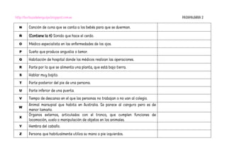 http://burbujadelenguaje.blogspot.com.es PASAPALABRA 2
N Canción de cuna que se canta a los bebés para que se duerman.
Ñ (Contiene la ñ) Sonido que hace el cerdo.
O Médico especialista en las enfermedades de los ojos.
P Sueño que produce angustia o temor.
Q Habitación de hospital donde los médicos realizan las operaciones.
R Parte por la que se alimenta una planta, que está bajo tierra.
S Hablar muy bajito.
T Parte posterior del pie de una persona.
U Parte inferior de una puerta.
V Tiempo de descanso en el que las personas no trabajan o no van al colegio.
W
Animal marsupial que habita en Australia. Se parece al canguro pero es de
menor tamaño.
X
Órganos externos, articulados con el tronco, que cumplen funciones de
locomoción, vuelo o manipulación de objetos en los animales.
Y Hembra del caballo.
Z Persona que habitualmente utiliza su mano o pie izquierdos.
 