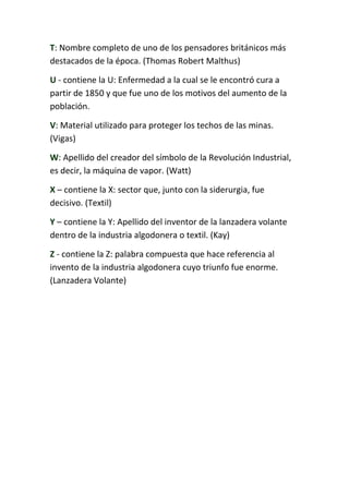 T: Nombre completo de uno de los pensadores británicos más
destacados de la época. (Thomas Robert Malthus)
U - contiene la U: Enfermedad a la cual se le encontró cura a
partir de 1850 y que fue uno de los motivos del aumento de la
población.
V: Material utilizado para proteger los techos de las minas.
(Vigas)
W: Apellido del creador del símbolo de la Revolución Industrial,
es decir, la máquina de vapor. (Watt)
X – contiene la X: sector que, junto con la siderurgia, fue
decisivo. (Textil)
Y – contiene la Y: Apellido del inventor de la lanzadera volante
dentro de la industria algodonera o textil. (Kay)
Z - contiene la Z: palabra compuesta que hace referencia al
invento de la industria algodonera cuyo triunfo fue enorme.
(Lanzadera Volante)
 
